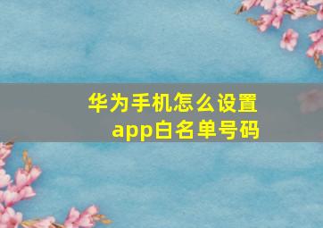 华为手机怎么设置app白名单号码