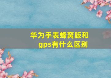 华为手表蜂窝版和gps有什么区别