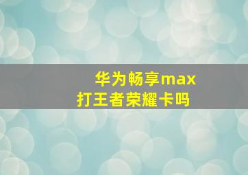 华为畅享max打王者荣耀卡吗