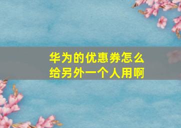 华为的优惠券怎么给另外一个人用啊