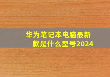 华为笔记本电脑最新款是什么型号2024