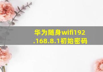 华为随身wifi192.168.8.1初始密码