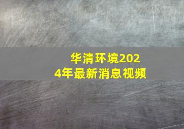 华清环境2024年最新消息视频