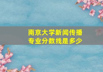 南京大学新闻传播专业分数线是多少