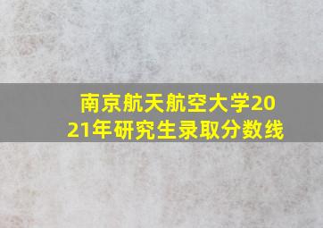 南京航天航空大学2021年研究生录取分数线