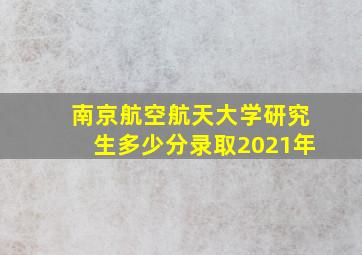 南京航空航天大学研究生多少分录取2021年