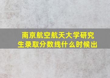 南京航空航天大学研究生录取分数线什么时候出