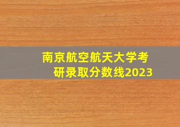 南京航空航天大学考研录取分数线2023