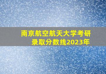 南京航空航天大学考研录取分数线2023年