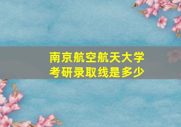 南京航空航天大学考研录取线是多少