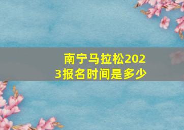 南宁马拉松2023报名时间是多少