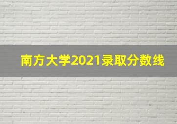 南方大学2021录取分数线