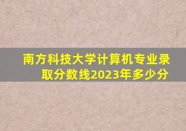 南方科技大学计算机专业录取分数线2023年多少分