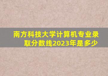 南方科技大学计算机专业录取分数线2023年是多少