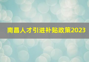 南昌人才引进补贴政策2023