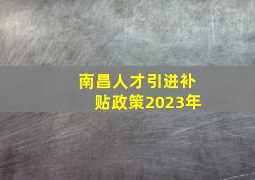 南昌人才引进补贴政策2023年