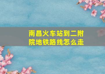 南昌火车站到二附院地铁路线怎么走