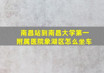 南昌站到南昌大学第一附属医院象湖区怎么坐车