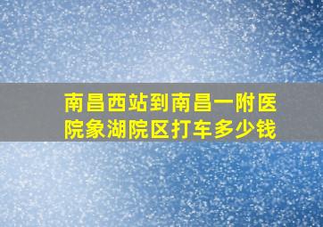 南昌西站到南昌一附医院象湖院区打车多少钱