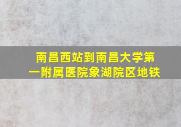 南昌西站到南昌大学第一附属医院象湖院区地铁