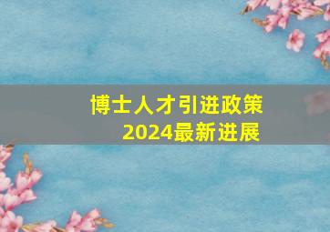 博士人才引进政策2024最新进展