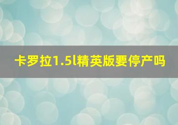 卡罗拉1.5l精英版要停产吗