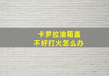 卡罗拉油箱盖不好打火怎么办