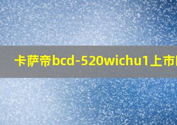 卡萨帝bcd-520wichu1上市时间