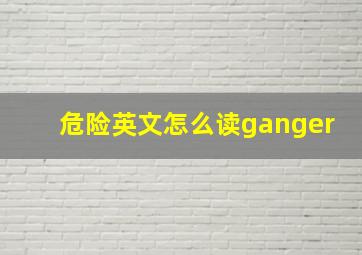 危险英文怎么读ganger