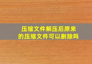 压缩文件解压后原来的压缩文件可以删除吗