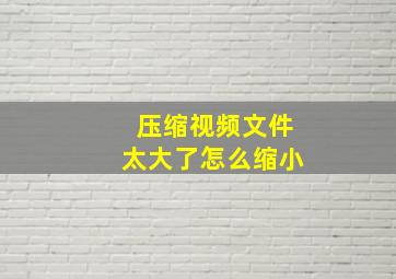 压缩视频文件太大了怎么缩小