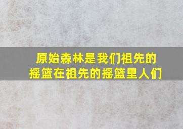 原始森林是我们祖先的摇篮在祖先的摇篮里人们