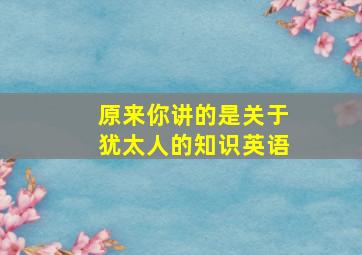 原来你讲的是关于犹太人的知识英语