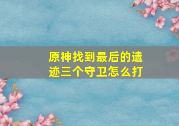 原神找到最后的遗迹三个守卫怎么打