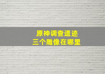 原神调查遗迹三个雕像在哪里