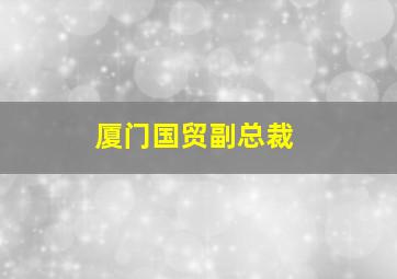 厦门国贸副总裁