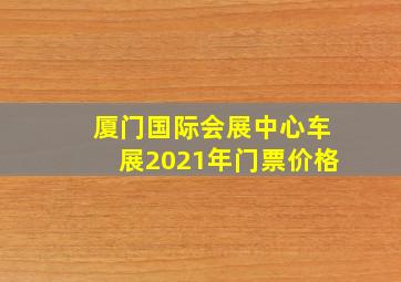 厦门国际会展中心车展2021年门票价格