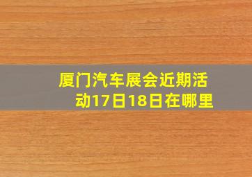 厦门汽车展会近期活动17日18日在哪里