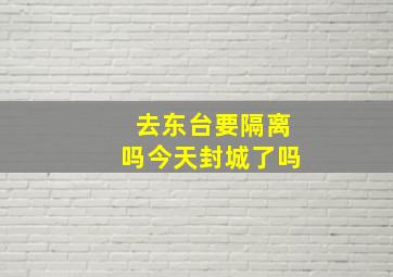 去东台要隔离吗今天封城了吗