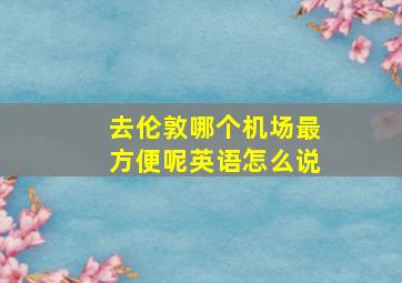 去伦敦哪个机场最方便呢英语怎么说