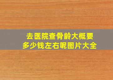 去医院查骨龄大概要多少钱左右呢图片大全