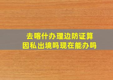 去喀什办理边防证算因私出境吗现在能办吗