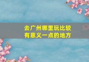 去广州哪里玩比较有意义一点的地方