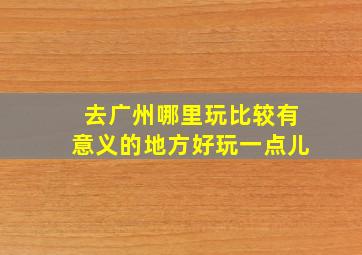 去广州哪里玩比较有意义的地方好玩一点儿