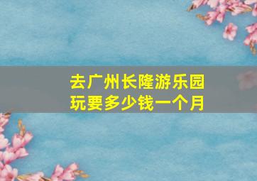 去广州长隆游乐园玩要多少钱一个月