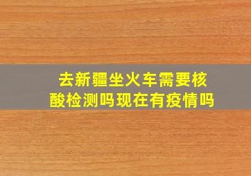 去新疆坐火车需要核酸检测吗现在有疫情吗