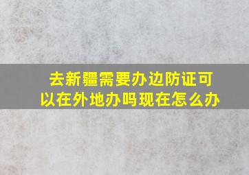 去新疆需要办边防证可以在外地办吗现在怎么办