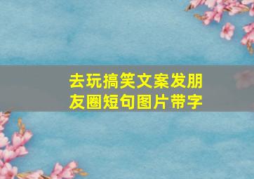 去玩搞笑文案发朋友圈短句图片带字