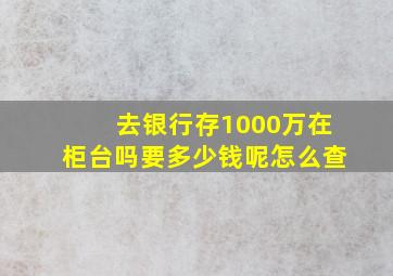 去银行存1000万在柜台吗要多少钱呢怎么查