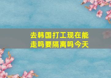 去韩国打工现在能走吗要隔离吗今天